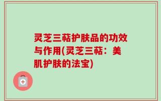 灵芝三萜护肤品的功效与作用(灵芝三萜：美肌护肤的法宝)