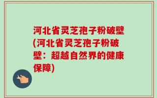 河北省灵芝孢子粉破壁(河北省灵芝孢子粉破壁：超越自然界的健康保障)