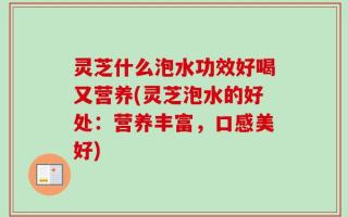 灵芝什么泡水功效好喝又营养(灵芝泡水的好处：营养丰富，口感美好)