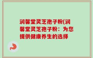 润馨堂灵芝孢子粉(润馨堂灵芝孢子粉：为您提供健康养生的选择