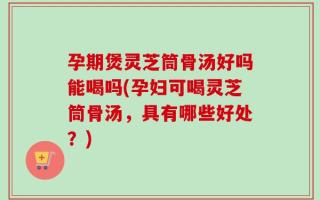 孕期煲灵芝筒骨汤好吗能喝吗(孕妇可喝灵芝筒骨汤，具有哪些好处？)
