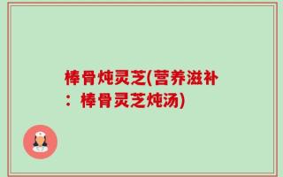 棒骨炖灵芝(营养滋补：棒骨灵芝炖汤)