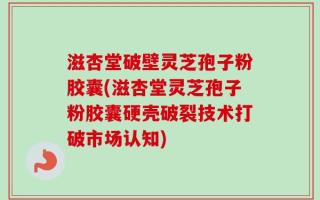 滋杏堂破壁灵芝孢子粉胶囊(滋杏堂灵芝孢子粉胶囊硬壳破裂技术打破市场认知)