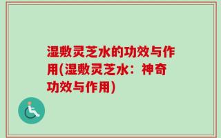 湿敷灵芝水的功效与作用(湿敷灵芝水：神奇功效与作用)