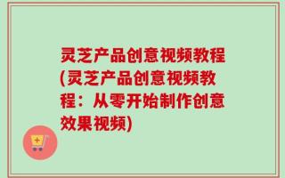 灵芝产品创意视频教程(灵芝产品创意视频教程：从零开始制作创意效果视频)