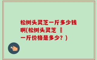 松树头灵芝一斤多少钱啊(松树头灵芝 – 一斤价格是多少？)
