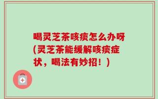 喝灵芝茶咳痰怎么办呀(灵芝茶能缓解咳痰症状，喝法有妙招！)