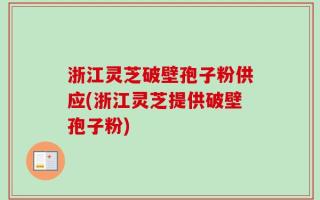 浙江灵芝破壁孢子粉供应(浙江灵芝提供破壁孢子粉)