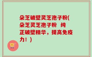 朵芝破壁灵芝孢子粉(朵芝灵芝孢子粉  纯正破壁精华，提高免疫力！)