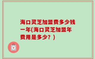 海口灵芝加盟费多少钱一年(海口灵芝加盟年费用是多少？)