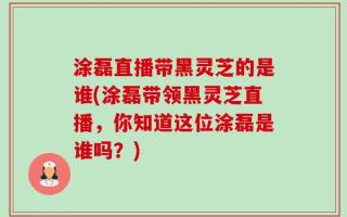 涂磊直播带黑灵芝的是谁(涂磊带领黑灵芝直播，你知道这位涂磊是谁吗？)