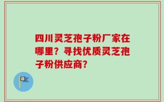 四川灵芝孢子粉厂家在哪里？寻找优质灵芝孢子粉供应商？