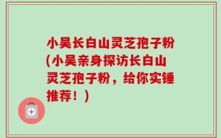 小吴长白山灵芝孢子粉(小吴亲身探访长白山灵芝孢子粉，给你实锤推荐！)