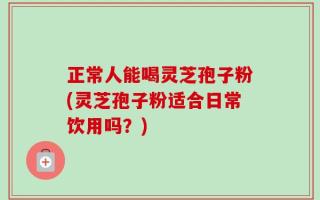 正常人能喝灵芝孢子粉(灵芝孢子粉适合日常饮用吗？)
