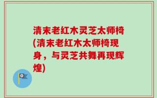 清末老红木灵芝太师椅(清末老红木太师椅现身，与灵芝共舞再现辉煌)