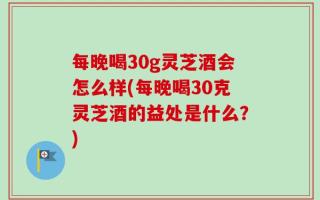每晚喝30g灵芝酒会怎么样(每晚喝30克灵芝酒的益处是什么？)