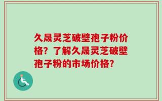 久晟灵芝破壁孢子粉价格？了解久晟灵芝破壁孢子粉的市场价格？