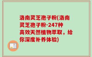洛南灵芝孢子粉(洛南灵芝孢子粉-247种高效天然植物萃取，给你深度补养体验)