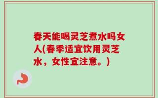 春天能喝灵芝煮水吗女人(春季适宜饮用灵芝水，女性宜注意。)
