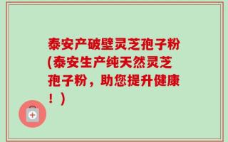 泰安产破壁灵芝孢子粉(泰安生产纯天然灵芝孢子粉，助您提升健康！)
