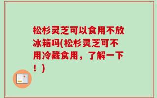 松杉灵芝可以食用不放冰箱吗(松杉灵芝可不用冷藏食用，了解一下！)