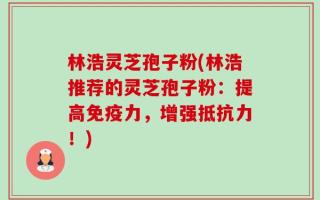 林浩灵芝孢子粉(林浩推荐的灵芝孢子粉：提高免疫力，增强抵抗力！)