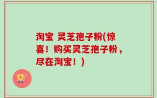 淘宝 灵芝孢子粉(惊喜！购买灵芝孢子粉，尽在淘宝！)