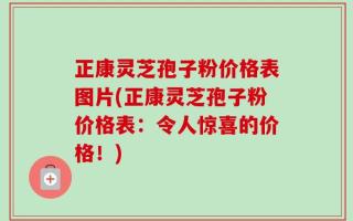 正康灵芝孢子粉价格表图片(正康灵芝孢子粉价格表：令人惊喜的价格！)
