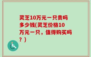 灵芝10万元一只贵吗多少钱(灵芝价格10万元一只，值得购买吗？)