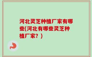 河北灵芝种植厂家有哪些(河北有哪些灵芝种植厂家？)