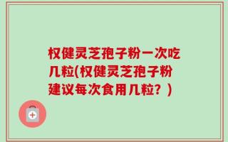 权健灵芝孢子粉一次吃几粒(权健灵芝孢子粉建议每次食用几粒？)