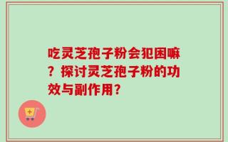吃灵芝孢子粉会犯困嘛？探讨灵芝孢子粉的功效与副作用？