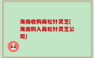海南收购商松针灵芝(海南购入商松针灵芝公司)