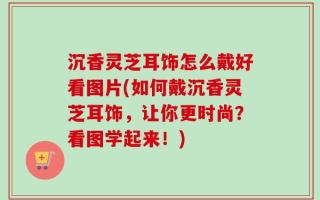 沉香灵芝耳饰怎么戴好看图片(如何戴沉香灵芝耳饰，让你更时尚？看图学起来！)