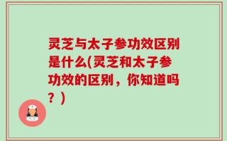 灵芝与太子参功效区别是什么(灵芝和太子参功效的区别，你知道吗？)