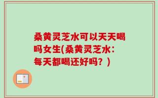 桑黄灵芝水可以天天喝吗女生(桑黄灵芝水：每天都喝还好吗？)