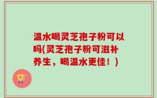 温水喝灵芝孢子粉可以吗(灵芝孢子粉可滋补养生，喝温水更佳！)