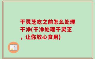 干灵芝吃之前怎么处理干净(干净处理干灵芝，让你放心食用)