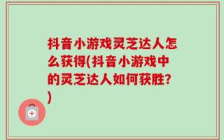 抖音小游戏灵芝达人怎么获得(抖音小游戏中的灵芝达人如何获胜？)