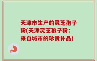 天津市生产的灵芝孢子粉(天津灵芝孢子粉：来自城市的珍贵补品)