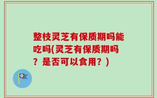 整枝灵芝有保质期吗能吃吗(灵芝有保质期吗？是否可以食用？)