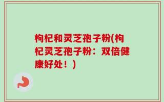 枸杞和灵芝孢子粉(枸杞灵芝孢子粉：双倍健康好处！)
