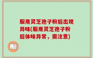 服用灵芝孢子粉后出现异味(服用灵芝孢子粉后体味异常，需注意)
