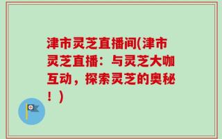 津市灵芝直播间(津市灵芝直播：与灵芝大咖互动，探索灵芝的奥秘！)