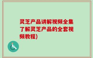 灵芝产品讲解视频全集了解灵芝产品的全套视频教程)