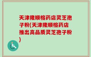 天津隆顺榕药店灵芝孢子粉(天津隆顺榕药店推出高品质灵芝孢子粉)