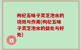 枸杞五味子灵芝泡水的功效与作用(枸杞五味子灵芝泡水的益处与好处)