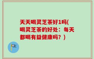 天天喝灵芝茶好1吗(喝灵芝茶的好处：每天都喝有益健康吗？)