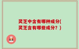灵芝中含有哪种成分(灵芝含有哪些成分？)
