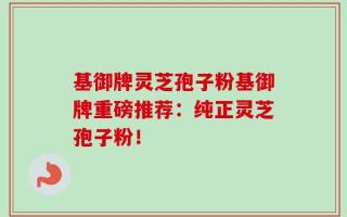 基御牌灵芝孢子粉基御牌重磅推荐：纯正灵芝孢子粉！